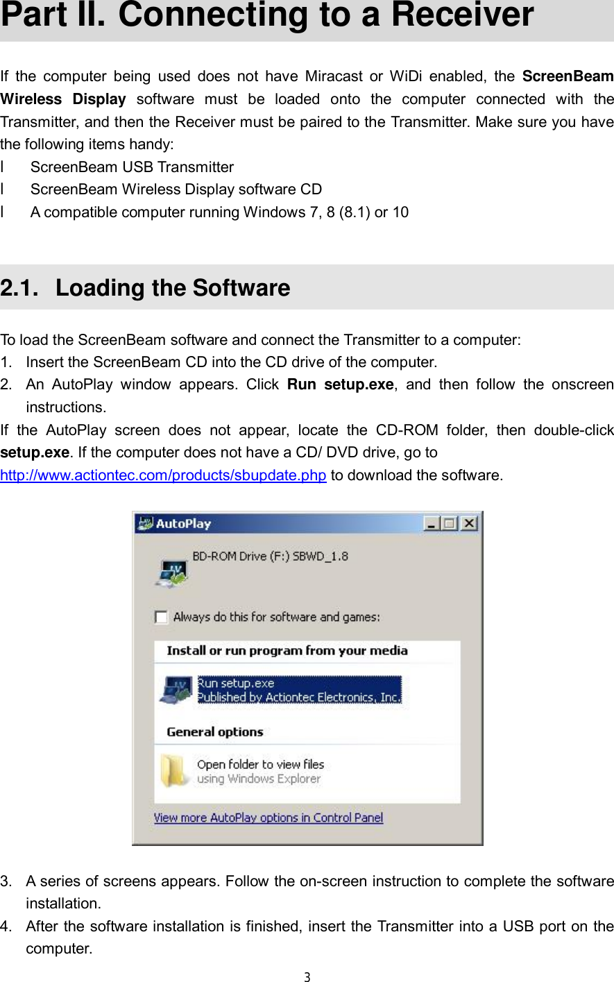  3  Part II.  Connecting to a Receiver If the computer being used does not have Miracast or WiDi enabled, the  ScreenBeam Wireless Display software must be loaded onto the computer connected with the Transmitter, and then the Receiver must be paired to the Transmitter. Make sure you have the following items handy: l ScreenBeam USB Transmitter l ScreenBeam Wireless Display software CD l A compatible computer running Windows 7, 8 (8.1) or 10  2.1.  Loading the Software To load the ScreenBeam software and connect the Transmitter to a computer: 1. Insert the ScreenBeam CD into the CD drive of the computer. 2. An AutoPlay window appears. Click  Run setup.exe, and then follow the onscreen instructions. If the AutoPlay screen does not appear, locate the CD-ROM folder, then double-click setup.exe. If the computer does not have a CD/ DVD drive, go to  http://www.actiontec.com/products/sbupdate.php to download the software.    3. A series of screens appears. Follow the on-screen instruction to complete the software installation. 4. After the software installation is finished, insert the Transmitter into a USB port on the computer.  
