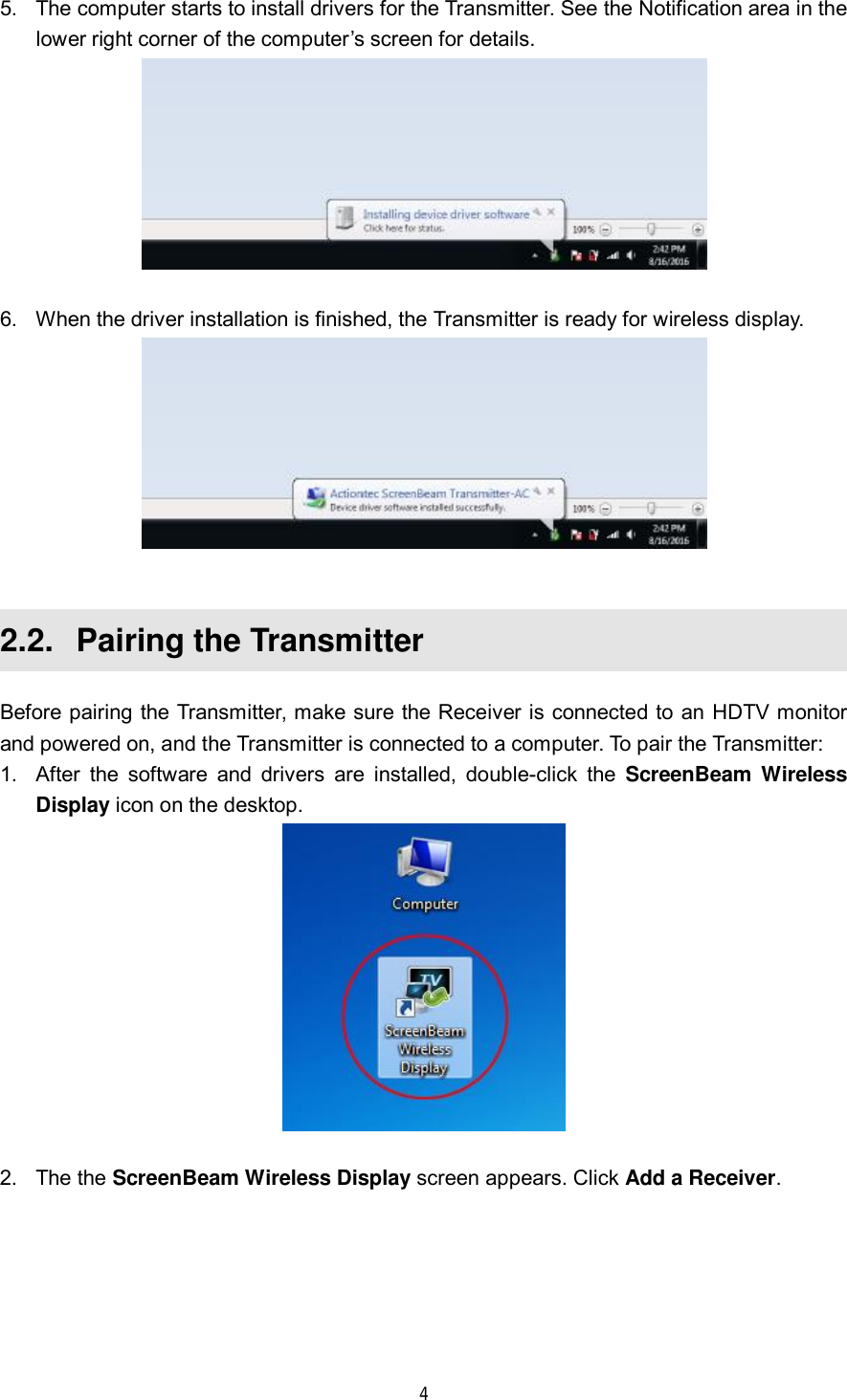  4  5. The computer starts to install drivers for the Transmitter. See the Notification area in the lower right corner of the computer’s screen for details.   6. When the driver installation is finished, the Transmitter is ready for wireless display.   2.2.  Pairing the Transmitter Before pairing the Transmitter, make sure the Receiver is connected to an HDTV monitor and powered on, and the Transmitter is connected to a computer. To pair the Transmitter: 1. After the software and drivers are installed, double-click the  ScreenBeam Wireless Display icon on the desktop.   2. The the ScreenBeam Wireless Display screen appears. Click Add a Receiver. 