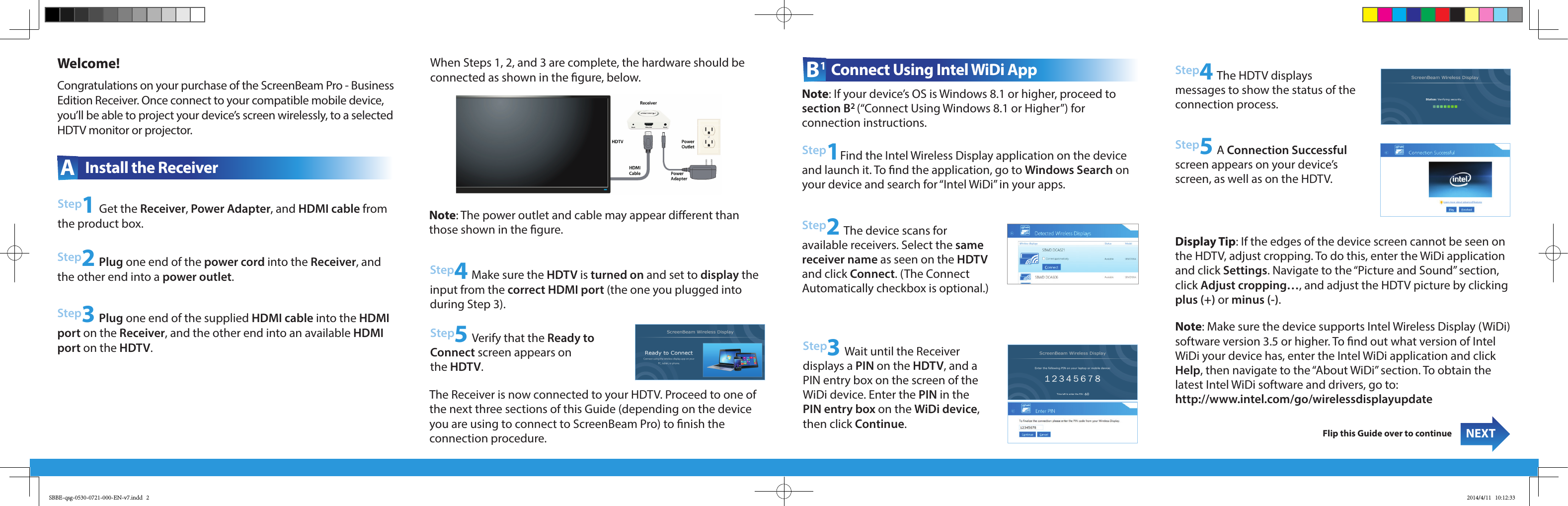 Welcome!Step2 Plug one end of the power cord into the Receiver, and the other end into a power outlet.Step3 Plug one end of the supplied HDMI cable into the HDMI port on the Receiver, and the other end into an available HDMI port on the HDTV.NEXTFlip this Guide over to continueA  Install the ReceiverCongratulations on your purchase of the ScreenBeam Pro - Business Edition Receiver. Once connect to your compatible mobile device, you’ll be able to project your device’s screen wirelessly, to a selected HDTV monitor or projector. B1 Connect Using Intel WiDi AppStep2 The device scans for  available receivers. Select the same receiver name as seen on the HDTV and click Connect. (The Connect  Automatically checkbox is optional.)Step3 Wait until the Receiver  displays a PIN on the HDTV, and a PIN entry box on the screen of the WiDi device. Enter the PIN in the PIN entry box on the WiDi device, then click Continue.Step1 Get the Receiver, Power Adapter, and HDMI cable from the product box.Step1Find the Intel Wireless Display application on the device and launch it. To nd the application, go to Windows Search on your device and search for “Intel WiDi” in your apps.Note: Make sure the device supports Intel Wireless Display (WiDi) software version 3.5 or higher. To nd out what version of Intel WiDi your device has, enter the Intel WiDi application and click Help, then navigate to the “About WiDi” section. To obtain the  latest Intel WiDi software and drivers, go to:  http://www.intel.com/go/wirelessdisplayupdate Step4 The HDTV displays  messages to show the status of the connection process.Step4 Make sure the HDTV is turned on and set to display the input from the correct HDMI port (the one you plugged into during Step 3). Display Tip: If the edges of the device screen cannot be seen on the HDTV, adjust cropping. To do this, enter the WiDi application and click Settings. Navigate to the “Picture and Sound” section, click Adjust cropping…, and adjust the HDTV picture by clicking plus (+) or minus (-).Step5 Verify that the Ready to Connect screen appears on  the HDTV. Step5 A Connection Successful screen appears on your device’s screen, as well as on the HDTV.When Steps 1, 2, and 3 are complete, the hardware should be connected as shown in the gure, below.Note: The power outlet and cable may appear dierent than those shown in the gure. Note: If your device’s OS is Windows 8.1 or higher, proceed to section B2 (“Connect Using Windows 8.1 or Higher”) for  connection instructions.The Receiver is now connected to your HDTV. Proceed to one of the next three sections of this Guide (depending on the device you are using to connect to ScreenBeam Pro) to nish the  connection procedure.SBBE-qsg-0530-0721-000-EN-v7.indd   2 2014/4/11   10:12:33