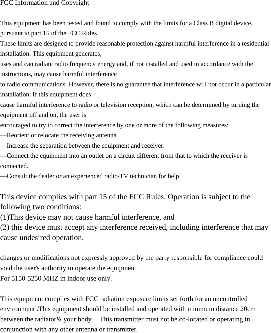  FCC Information and Copyright  This equipment has been tested and found to comply with the limits for a Class B digital device, pursuant to part 15 of the FCC Rules. These limits are designed to provide reasonable protection against harmful interference in a residential installation. This equipment generates, uses and can radiate radio frequency energy and, if not installed and used in accordance with the instructions, may cause harmful interference to radio communications. However, there is no guarantee that interference will not occur in a particular installation. If this equipment does cause harmful interference to radio or television reception, which can be determined by turning the equipment off and on, the user is encouraged to try to correct the interference by one or more of the following measures: —Reorient or relocate the receiving antenna. —Increase the separation between the equipment and receiver. —Connect the equipment into an outlet on a circuit different from that to which the receiver is connected. —Consult the dealer or an experienced radio/TV technician for help.  This device complies with part 15 of the FCC Rules. Operation is subject to the following two conditions: (1)This device may not cause harmful interference, and   (2) this device must accept any interference received, including interference that may cause undesired operation.  changes or modifications not expressly approved by the party responsible for compliance could void the user&apos;s authority to operate the equipment. For 5150-5250 MHZ in indoor use only.  This equipment complies with FCC radiation exposure limits set forth for an uncontrolled environment .This equipment should be installed and operated with minimum distance 20cm between the radiator&amp; your body.    This transmitter must not be co-located or operating in conjunction with any other antenna or transmitter. 