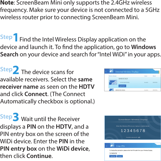 Step2 The device scans for  available receivers. Select the same receiver name as seen on the HDTV and click Connect. (The Connect  Automatically checkbox is optional.)Step3 Wait until the Receiver  displays a PIN on the HDTV, and a PIN entry box on the screen of the WiDi device. Enter the PIN in the PIN entry box on the WiDi device, then click Continue.Step1Find the Intel Wireless Display application on the device and launch it. To nd the application, go to Windows Search on your device and search for “Intel WiDi” in your apps.Note: ScreenBeam Mini only supports the 2.4GHz wireless frequency. Make sure your device is not connected to a 5GHz wireless router prior to connecting ScreenBeam Mini.