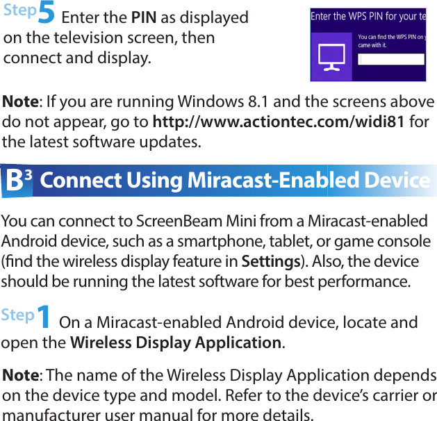 Step5 Enter the PIN as displayed on the television screen, then  connect and display.Note: If you are running Windows 8.1 and the screens above do not appear, go to http://www.actiontec.com/widi81 for the latest software updates.Step1 On a Miracast-enabled Android device, locate and open the Wireless Display Application.B3 Connect Using Miracast-Enabled DeviceYou can connect to ScreenBeam Mini from a Miracast-enabled  Android device, such as a smartphone, tablet, or game console (nd the wireless display feature in Settings). Also, the device should be running the latest software for best performance. Note: The name of the Wireless Display Application depends on the device type and model. Refer to the device’s carrier or  manufacturer user manual for more details.