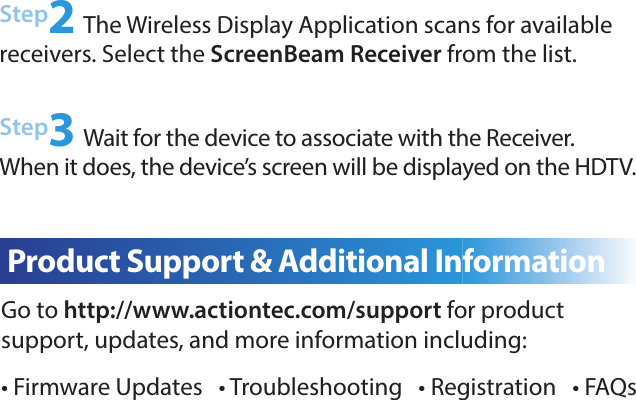 Step2 The Wireless Display Application scans for available  receivers. Select the ScreenBeam Receiver from the list.Step3 Wait for the device to associate with the Receiver. When it does, the device’s screen will be displayed on the HDTV.Go to http://www.actiontec.com/support for product  support, updates, and more information including:• Firmware Updates   • Troubleshooting   • Registration   • FAQsC  Product Support &amp; Additional Information