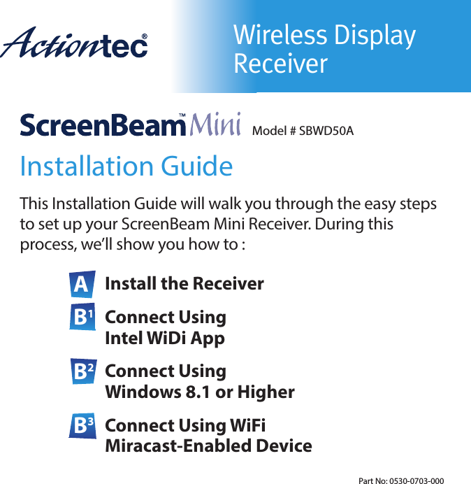 Wireless Display ReceiverModel # SBWD50AInstallation GuideThis Installation Guide will walk you through the easy steps to set up your ScreenBeam Mini Receiver. During this  process, we’ll show you how to :A Install the ReceiverB1 Connect Using Intel WiDi AppB2 Connect Using Windows 8.1 or HigherB3 Connect Using WiFi Miracast-Enabled DevicePart No: 0530-0703-000