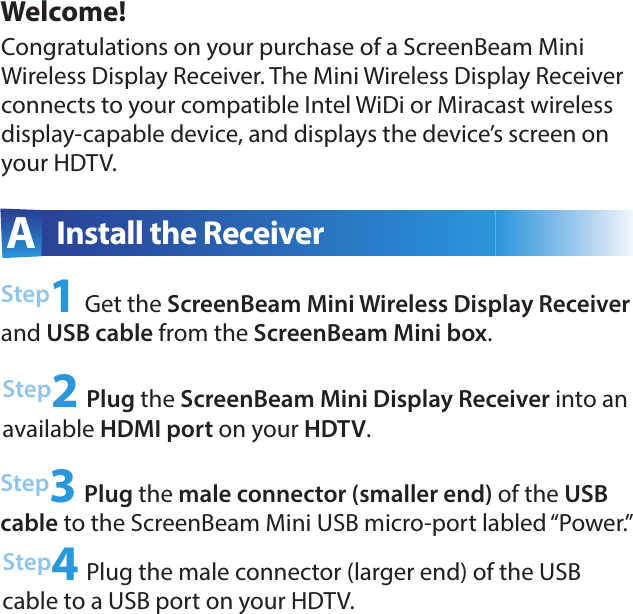 Welcome!Step2 Plug the ScreenBeam Mini Display Receiver into an  available HDMI port on your HDTV.Step3 Plug the male connector (smaller end) of the USB cable to the ScreenBeam Mini USB micro-port labled “Power.”A  Install the ReceiverCongratulations on your purchase of a ScreenBeam Mini Wireless Display Receiver. The Mini Wireless Display Receiver connects to your compatible Intel WiDi or Miracast wireless display-capable device, and displays the device’s screen on your HDTV.Step1 Get the ScreenBeam Mini Wireless Display Receiver and USB cable from the ScreenBeam Mini box.Step4 Plug the male connector (larger end) of the USB  cable to a USB port on your HDTV. 