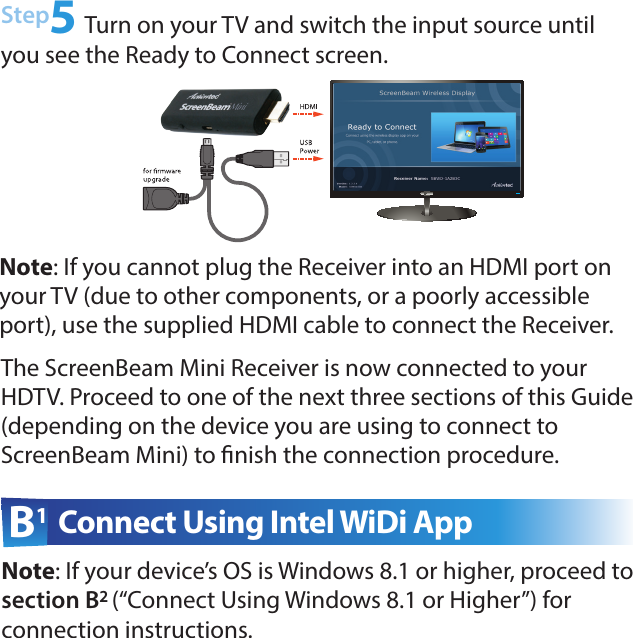 B1 Connect Using Intel WiDi AppStep5 Turn on your TV and switch the input source until you see the Ready to Connect screen. Note: If your device’s OS is Windows 8.1 or higher, proceed to section B2 (“Connect Using Windows 8.1 or Higher”) for  connection instructions.The ScreenBeam Mini Receiver is now connected to your HDTV. Proceed to one of the next three sections of this Guide  (depending on the device you are using to connect to  ScreenBeam Mini) to nish the connection procedure.Note: If you cannot plug the Receiver into an HDMI port on your TV (due to other components, or a poorly accessible port), use the supplied HDMI cable to connect the Receiver.