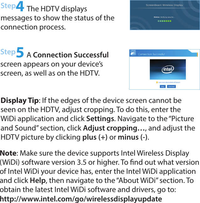 Step4 The HDTV displays  messages to show the status of the connection process.Step5 A Connection Successful screen appears on your device’s screen, as well as on the HDTV.Note: Make sure the device supports Intel Wireless Display (WiDi) software version 3.5 or higher. To nd out what version of Intel WiDi your device has, enter the Intel WiDi application and click Help, then navigate to the “About WiDi” section. To obtain the latest Intel WiDi software and drivers, go to:  http://www.intel.com/go/wirelessdisplayupdate Display Tip: If the edges of the device screen cannot be seen on the HDTV, adjust cropping. To do this, enter the WiDi application and click Settings. Navigate to the “Picture and Sound” section, click Adjust cropping…, and adjust the HDTV picture by clicking plus (+) or minus (-).