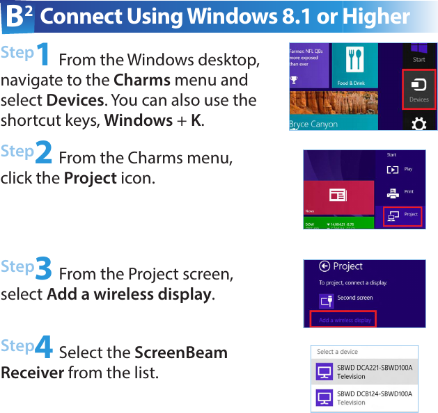 B2  Connect Using Windows 8.1 or HigherStep1 From the Windows desktop, navigate to the Charms menu and select Devices. You can also use the shortcut keys, Windows + K. Step2 From the Charms menu, click the Project icon.Step3 From the Project screen, select Add a wireless display.Step4 Select the ScreenBeam Receiver from the list.