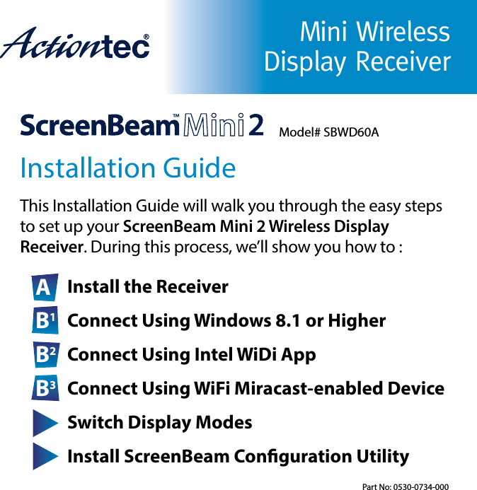 Mini Wireless Display ReceiverInstallation GuideThis Installation Guide will walk you through the easy steps      to set up your ScreenBeam Mini 2 Wireless Display          Receiver. During this process, we’ll show you how to :A Install the ReceiverB1 Connect Using Windows 8.1 or HigherB2 Connect Using Intel WiDi AppB3 Connect Using WiFi Miracast-enabled DeviceC Switch Display ModesD Install ScreenBeam Conguration UtilityModel# SBWD60APart No: 0530-0734-000