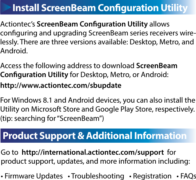 Go to  http://international.actiontec.com/support  for    product support, updates, and more information including:• Firmware Updates   • Troubleshooting   • Registration   • FAQsC  Product Support &amp; Additional InformationActiontec’s ScreenBeam Conguration Utility allows        conguring and upgrading ScreenBeam series receivers wire-lessly. There are three versions available: Desktop, Metro, and Android.Access the following address to download ScreenBeam    Conguration Utility for Desktop, Metro, or Android:http://www.actiontec.com/sbupdateFor Windows 8.1 and Android devices, you can also install the Utility on Microsoft Store and Google Play Store, respectively. (tip: searching for “ScreenBeam”)Install ScreenBeam Conguration Utility