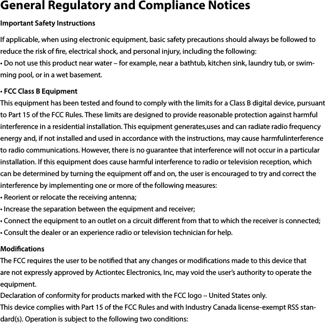 • Increase the separation between the equipment and receiver; • Connect the equipment to an outlet on a circuit dierent from that to which the receiver is connected; • Consult the dealer or an experience radio or television technician for help.Modications The FCC requires the user to be notied that any changes or modications made to this device that are not expressly approved by Actiontec Electronics, Inc, may void the user’s authority to operate the equipment. Declaration of conformity for products marked with the FCC logo – United States only. This device complies with Part 15 of the FCC Rules and with Industry Canada license-exempt RSS stan-dard(s). Operation is subject to the following two conditions: General Regulatory and Compliance NoticesImportant Safety InstructionsIf applicable, when using electronic equipment, basic safety precautions should always be followed to reduce the risk of re, electrical shock, and personal injury, including the following: • Do not use this product near water – for example, near a bathtub, kitchen sink, laundry tub, or swim-ming pool, or in a wet basement.• FCC Class B Equipment This equipment has been tested and found to comply with the limits for a Class B digital device, pursuant to Part 15 of the FCC Rules. These limits are designed to provide reasonable protection against harmful interference in a residential installation. This equipment generates,uses and can radiate radio frequency energy and, if not installed and used in accordance with the instructions, may cause harmfulinterference to radio communications. However, there is no guarantee that interference will not occur in a particular installation. If this equipment does cause harmful interference to radio or television reception, which can be determined by turning the equipment o and on, the user is encouraged to try and correct the interference by implementing one or more of the following measures: • Reorient or relocate the receiving antenna; 