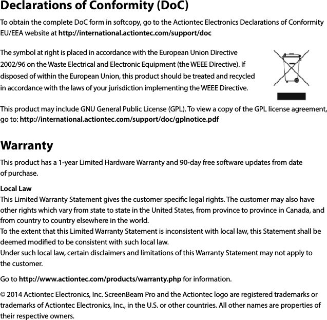 Declarations of Conformity (DoC)To obtain the complete DoC form in softcopy, go to the Actiontec Electronics Declarations of Conformity EU/EEA website at http://international.actiontec.com/support/docThe symbol at right is placed in accordance with the European Union Directive 2002/96 on the Waste Electrical and Electronic Equipment (the WEEE Directive). If disposed of within the European Union, this product should be treated and recycled in accordance with the laws of your jurisdiction implementing the WEEE Directive.This product may include GNU General Public License (GPL). To view a copy of the GPL license agreement, go to: http://international.actiontec.com/support/doc/gplnotice.pdfWarrantyThis product has a 1-year Limited Hardware Warranty and 90-day free software updates from date  of purchase. Local LawThis Limited Warranty Statement gives the customer specic legal rights. The customer may also have other rights which vary from state to state in the United States, from province to province in Canada, and from country to country elsewhere in the world.To the extent that this Limited Warranty Statement is inconsistent with local law, this Statement shall be deemed modied to be consistent with such local law.  Under such local law, certain disclaimers and limitations of this Warranty Statement may not apply to  the customer.Go to http://www.actiontec.com/products/warranty.php for information.© 2014 Actiontec Electronics, Inc. ScreenBeam Pro and the Actiontec logo are registered trademarks or trademarks of Actiontec Electronics, Inc., in the U.S. or other countries. All other names are properties of their respective owners.