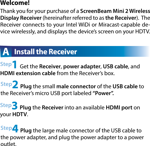 Welcome!Step2 Plug the small male connector of the USB cable to the Receiver’s micro USB port labeled “Power”.Step3 Plug the Receiver into an available HDMI port on your HDTV.A  Install the ReceiverThank you for your purchase of a ScreenBeam Mini 2 Wireless Display Receiver (hereinafter referred to as the Receiver).  The Receiver connects to your Intel WiDi or Miracast-capable de-vice wirelessly, and displays the device’s screen on your HDTV.Step1 Get the Receiver, power adapter, USB cable, and HDMI extension cable from the Receiver’s box.Step4 Plug the large male connector of the USB cable to the power adapter, and plug the power adapter to a power outlet. 