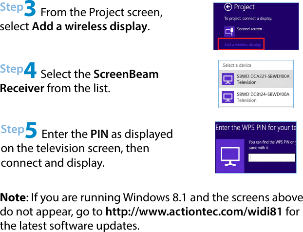 Step4 Select the ScreenBeam Receiver from the list.Step5 Enter the PIN as displayed on the television screen, then  connect and display.Note: If you are running Windows 8.1 and the screens above do not appear, go to http://www.actiontec.com/widi81 for the latest software updates.Step3 From the Project screen, select Add a wireless display.