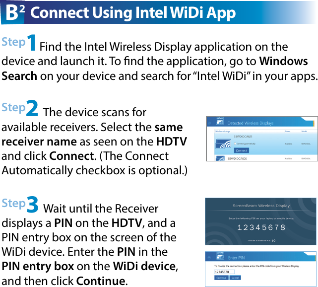 Step2 The device scans for  available receivers. Select the same receiver name as seen on the HDTV and click Connect. (The Connect  Automatically checkbox is optional.)Step3 Wait until the Receiver  displays a PIN on the HDTV, and a PIN entry box on the screen of the WiDi device. Enter the PIN in the PIN entry box on the WiDi device, and then click Continue.Step1Find the Intel Wireless Display application on the device and launch it. To nd the application, go to Windows Search on your device and search for “Intel WiDi” in your apps.B2 Connect Using Intel WiDi App