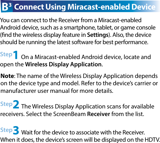 Step2 The Wireless Display Application scans for available  receivers. Select the ScreenBeam Receiver from the list.Step3 Wait for the device to associate with the Receiver. When it does, the device’s screen will be displayed on the HDTV.Step1 On a Miracast-enabled Android device, locate and open the Wireless Display Application.B3 Connect Using Miracast-enabled DeviceYou can connect to the Receiver from a Miracast-enabled  Android device, such as a smartphone, tablet, or game console (nd the wireless display feature in Settings). Also, the device should be running the latest software for best performance. Note: The name of the Wireless Display Application depends on the device type and model. Refer to the device’s carrier or  manufacturer user manual for more details.