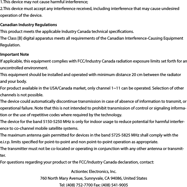 1.This device may not cause harmful interference; 2.This device must accept any interference received, including interference that may cause undesired operation of the device.Canadian Industry Regulations This product meets the applicable Industry Canada technical specications. The Class [B] digital apparatus meets all requirements of the Canadian Interference-Causing Equipment Regulation.Important Note If applicable, this equipment complies with FCC/Industry Canada radiation exposure limits set forth for an uncontrolled environment. This equipment should be installed and operated with minimum distance 20 cm between the radiator and your body. For product available in the USA/Canada market, only channel 1~11 can be operated. Selection of other channels is not possible. The device could automatically discontinue transmission in case of absence of information to transmit, or operational failure. Note that this is not intended to prohibit transmission of control or signaling informa-tion or the use of repetitive codes where required by the technology. The device for the band 5150-5250 MHz is only for indoor usage to reduce potential for harmful interfer-ence to co-channel mobile satellite systems. The maximum antenna gain permitted for devices in the band 5725-5825 MHz shall comply with the e.i.r.p. limits specied for point-to-point and non point-to-point operation as appropriate. The transmitter must not be co-located or operating in conjunction with any other antenna or transmit-ter. For questions regarding your product or the FCC/Industry Canada declaration, contact:Actiontec Electronics, Inc. 760 North Mary Avenue, Sunnyvale, CA 94086, United States Tel: (408) 752-7700 Fax: (408) 541-9005