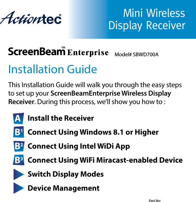 Mini Wireless Display ReceiverInstallation GuideThis Installation Guide will walk you through the easy steps      to set up your ScreenBeamEnterprise Wireless Display          Receiver. During this process, we’ll show you how to :A Install the ReceiverB1 Connect Using Windows 8.1 or HigherB2 Connect Using Intel WiDi AppB3 Connect Using WiFi Miracast-enabled DeviceC Switch Display ModesD Device ManagementModel# SBWD700APart No: 