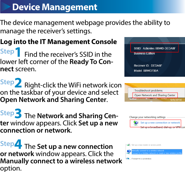 The device management webpage provides the ability to       manage the receiver’s settings. Device ManagementLog into the IT Management ConsoleStep1 Find the receiver’s SSID in the lower left corner of the Ready To Con-nect screen.Step2 Right-click the WiFi network icon on the taskbar of your device and select Open Network and Sharing Center.Step3 The Network and Sharing Cen-ter window appears. Click Set up a new connection or network.Step4 The Set up a new connection or network window appears. Click the Manually connect to a wireless network option.