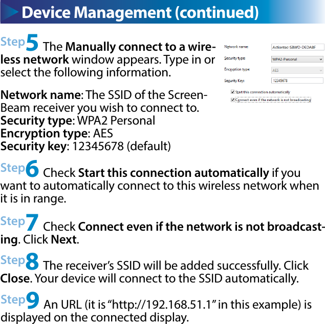 Device Management (continued)Step5 The Manually connect to a wire-less network window appears. Type in or select the following information.Network name: The SSID of the Screen-Beam receiver you wish to connect to.Security type: WPA2 PersonalEncryption type: AESSecurity key: 12345678 (default)Step6 Check Start this connection automatically if you want to automatically connect to this wireless network when it is in range. Step7 Check Connect even if the network is not broadcast-ing. Click Next.Step8 The receiver’s SSID will be added successfully. Click Close. Your device will connect to the SSID automatically.Step9 An URL (it is “http://192.168.51.1” in this example) is displayed on the connected display.