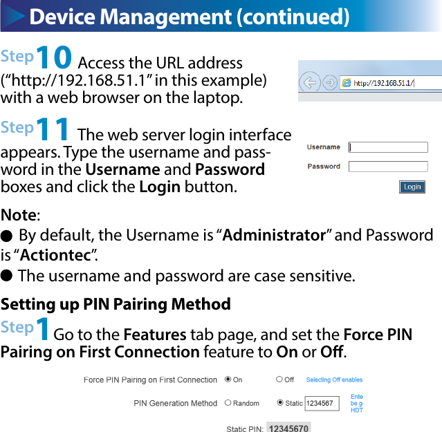 Device Management (continued) Device Management (continued)Step10 Access the URL address (“http://192.168.51.1” in this example) with a web browser on the laptop.Step11 The web server login interface appears. Type the username and pass-word in the Username and Password boxes and click the Login button. Note:      By default, the Username is “Administrator” and Password is “Actiontec”.     The username and password are case sensitive.Setting up PIN Pairing MethodStep1Go to the Features tab page, and set the Force PIN Pairing on First Connection feature to On or O.