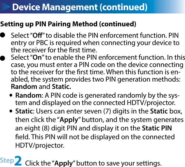 Select “O” to disable the PIN enforcement function. PIN entry or PBC is required when connecting your device to the receiver for the rst time.Select “On” to enable the PIN enforcement function. In this case, you must enter a PIN code on the device connecting to the receiver for the rst time. When this function is en-abled, the system provides two PIN generation methods: Random and Static.Random: A PIN code is generated randomly by the sys-tem and displayed on the connected HDTV/projector.Static: Users can enter seven (7) digits in the Static box, then click the “Apply” button, and the system generates an eight (8) digit PIN and display it on the Static PIN eld. This PIN will not be displayed on the connected HDTV/projector.Step2 Click the “Apply” button to save your settings.Device Management (continued)Setting up PIN Pairing Method (continued)