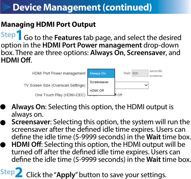 Device Management (continued)Always On: Selecting this option, the HDMI output is always on.Screensaver: Selecting this option, the system will run the screensaver after the dened idle time expires. Users can dene the idle time (5-9999 seconds) in the Wait time box.HDMI O: Selecting this option, the HDMI output will be turned o after the dened idle time expires. Users can dene the idle time (5-9999 seconds) in the Wait time box.Device Management (continued)Managing HDMI Port OutputStep1Go to the Features tab page, and select the desired option in the HDMI Port Power management drop-down box. There are three options: Always On, Screensaver, and HDMI O.Step2 Click the “Apply” button to save your settings.