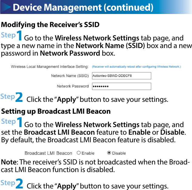 Device Management (continued)Modifying the Receiver’s SSIDStep1Go to the Wireless Network Settings tab page, and type a new name in the Network Name (SSID) box and a new password in Network Password box.Step2 Click the “Apply” button to save your settings.Setting up Broadcast LMI BeaconStep1Go to the Wireless Network Settings tab page, and set the Broadcast LMI Beacon feature to Enable or Disable. By default, the Broadcast LMI Beacon feature is disabled.Step2 Click the “Apply” button to save your settings.Note: The receiver’s SSID is not broadcasted when the Broad-cast LMI Beacon function is disabled. 