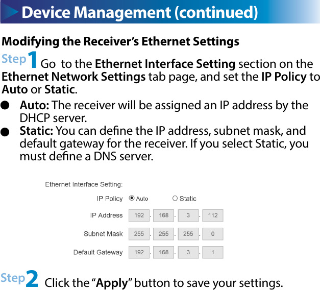 Device Management (continued) Device Management (continued)Modifying the Receiver’s Ethernet SettingsStep1Go  to the Ethernet Interface Setting section on the Ethernet Network Settings tab page, and set the IP Policy to Auto or Static.Step2 Click the “Apply” button to save your settings.Auto: The receiver will be assigned an IP address by the DHCP server.Static: You can dene the IP address, subnet mask, and default gateway for the receiver. If you select Static, you must dene a DNS server.