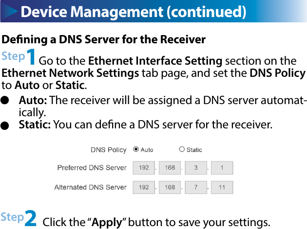 Device Management (continued)Dening a DNS Server for the ReceiverStep1Go to the Ethernet Interface Setting section on the Ethernet Network Settings tab page, and set the DNS Policy to Auto or Static.Step2 Click the “Apply” button to save your settings.Auto: The receiver will be assigned a DNS server automat-ically.Static: You can dene a DNS server for the receiver.