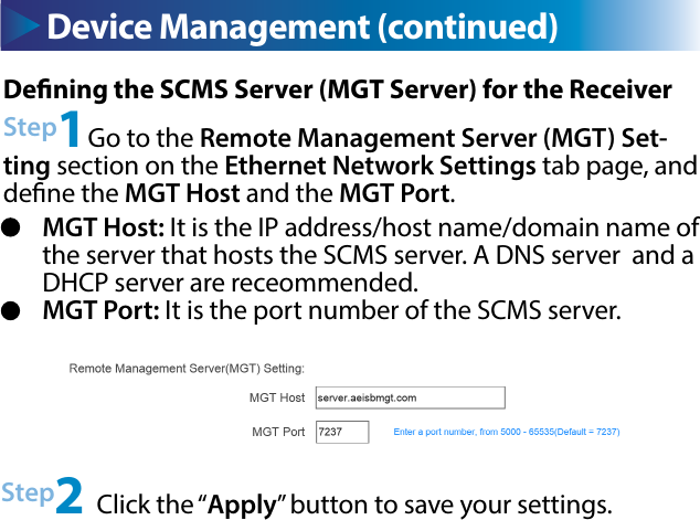 Device Management (continued) Device Management (continued)Dening the SCMS Server (MGT Server) for the ReceiverStep1Go to the Remote Management Server (MGT) Set-ting section on the Ethernet Network Settings tab page, and dene the MGT Host and the MGT Port.Step2 Click the “Apply” button to save your settings.MGT Host: It is the IP address/host name/domain name of the server that hosts the SCMS server. A DNS server  and a DHCP server are receommended.MGT Port: It is the port number of the SCMS server.