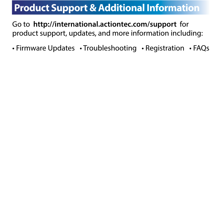 Go to  http://international.actiontec.com/support  for    product support, updates, and more information including:• Firmware Updates   • Troubleshooting   • Registration   • FAQsC  Product Support &amp; Additional InformationC Specications