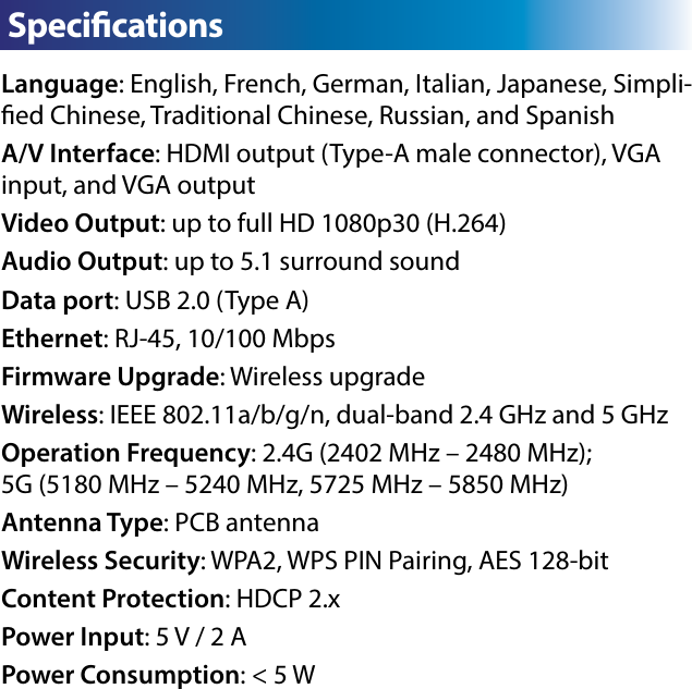 Language: English, French, German, Italian, Japanese, Simpli-ed Chinese, Traditional Chinese, Russian, and SpanishA/V Interface: HDMI output (Type-A male connector), VGA input, and VGA outputVideo Output: up to full HD 1080p30 (H.264)Audio Output: up to 5.1 surround soundData port: USB 2.0 (Type A)Ethernet: RJ-45, 10/100 MbpsFirmware Upgrade: Wireless upgradeWireless: IEEE 802.11a/b/g/n, dual-band 2.4 GHz and 5 GHzOperation Frequency: 2.4G (2402 MHz – 2480 MHz);             5G (5180 MHz – 5240 MHz, 5725 MHz – 5850 MHz)Antenna Type: PCB antennaWireless Security: WPA2, WPS PIN Pairing, AES 128-bitContent Protection: HDCP 2.xPower Input: 5 V / 2 APower Consumption: &lt; 5 WC Specications