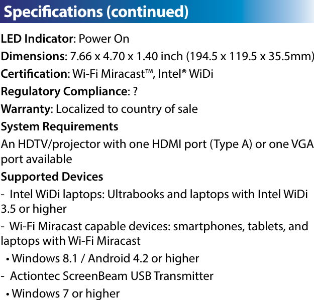 LED Indicator: Power OnDimensions: 7.66 x 4.70 x 1.40 inch (194.5 x 119.5 x 35.5mm)Certication: Wi-Fi Miracast™, Intel® WiDiRegulatory Compliance: ?Warranty: Localized to country of saleSystem RequirementsAn HDTV/projector with one HDMI port (Type A) or one VGA port availableSupported Devices-  Intel WiDi laptops: Ultrabooks and laptops with Intel WiDi 3.5 or higher-  Wi-Fi Miracast capable devices: smartphones, tablets, and laptops with Wi-Fi Miracast  • Windows 8.1 / Android 4.2 or higher-  Actiontec ScreenBeam USB Transmitter  • Windows 7 or higherC  Specications (continued)