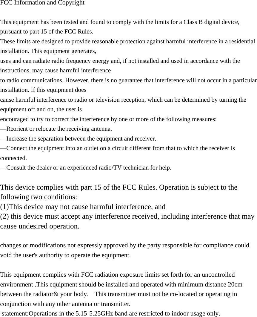  FCC Information and Copyright  This equipment has been tested and found to comply with the limits for a Class B digital device, pursuant to part 15 of the FCC Rules. These limits are designed to provide reasonable protection against harmful interference in a residential installation. This equipment generates, uses and can radiate radio frequency energy and, if not installed and used in accordance with the instructions, may cause harmful interference to radio communications. However, there is no guarantee that interference will not occur in a particular installation. If this equipment does cause harmful interference to radio or television reception, which can be determined by turning the equipment off and on, the user is encouraged to try to correct the interference by one or more of the following measures: —Reorient or relocate the receiving antenna. —Increase the separation between the equipment and receiver. —Connect the equipment into an outlet on a circuit different from that to which the receiver is connected. —Consult the dealer or an experienced radio/TV technician for help.  This device complies with part 15 of the FCC Rules. Operation is subject to the following two conditions: (1)This device may not cause harmful interference, and   (2) this device must accept any interference received, including interference that may cause undesired operation.  changes or modifications not expressly approved by the party responsible for compliance could void the user&apos;s authority to operate the equipment.  This equipment complies with FCC radiation exposure limits set forth for an uncontrolled environment .This equipment should be installed and operated with minimum distance 20cm between the radiator&amp; your body.    This transmitter must not be co-located or operating in conjunction with any other antenna or transmitter.  statement:Operations in the 5.15-5.25GHz band are restricted to indoor usage only. 