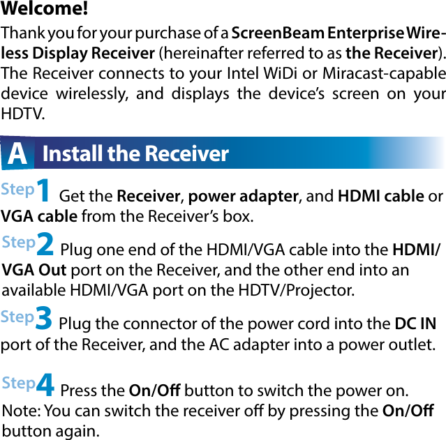 Welcome!Step2 Plug one end of the HDMI/VGA cable into the HDMI/VGA Out port on the Receiver, and the other end into an available HDMI/VGA port on the HDTV/Projector.Step3 Plug the connector of the power cord into the DC IN port of the Receiver, and the AC adapter into a power outlet. A  Install the ReceiverThank you for your purchase of a ScreenBeam Enterprise Wire-less Display Receiver (hereinafter referred to as the Receiver).  The Receiver connects to your Intel WiDi or Miracast-capable device wirelessly, and displays the device’s screen on your HDTV.Step1 Get the Receiver, power adapter, and HDMI cable or VGA cable from the Receiver’s box.Step4 Press the On/O button to switch the power on. Note: You can switch the receiver o by pressing the On/O button again. 