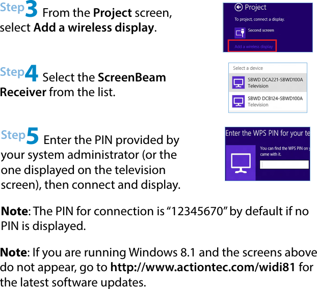 Step4 Select the ScreenBeam Receiver from the list.Step5 Enter the PIN provided by your system administrator (or the one displayed on the television screen), then connect and display.Note: If you are running Windows 8.1 and the screens above do not appear, go to http://www.actiontec.com/widi81 for the latest software updates.Step3 From the Project screen, select Add a wireless display.Note: The PIN for connection is “12345670” by default if no PIN is displayed.