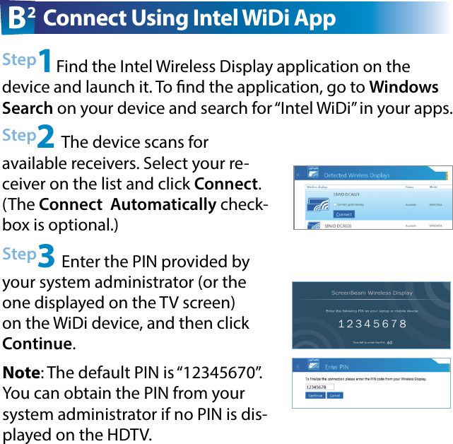 Step2 The device scans for  available receivers. Select your re-ceiver on the list and click Connect. (The Connect  Automatically check-box is optional.)Step3 Enter the PIN provided by your system administrator (or the one displayed on the TV screen) on the WiDi device, and then click Continue.Step1Find the Intel Wireless Display application on the device and launch it. To nd the application, go to Windows Search on your device and search for “Intel WiDi” in your apps.B2 Connect Using Intel WiDi AppNote: The default PIN is “12345670”. You can obtain the PIN from your system administrator if no PIN is dis-played on the HDTV.