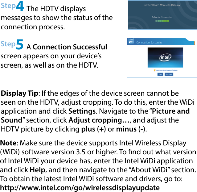 Step4 The HDTV displays  messages to show the status of the connection process.Step5 A Connection Successful screen appears on your device’s screen, as well as on the HDTV.Display Tip: If the edges of the device screen cannot be seen on the HDTV, adjust cropping. To do this, enter the WiDi application and click Settings. Navigate to the “Picture and Sound” section, click Adjust cropping…, and adjust the HDTV picture by clicking plus (+) or minus (-).Note: Make sure the device supports Intel Wireless Display (WiDi) software version 3.5 or higher. To nd out what version of Intel WiDi your device has, enter the Intel WiDi application and click Help, and then navigate to the “About WiDi” section. To obtain the latest Intel WiDi software and drivers, go to:  http://www.intel.com/go/wirelessdisplayupdate 