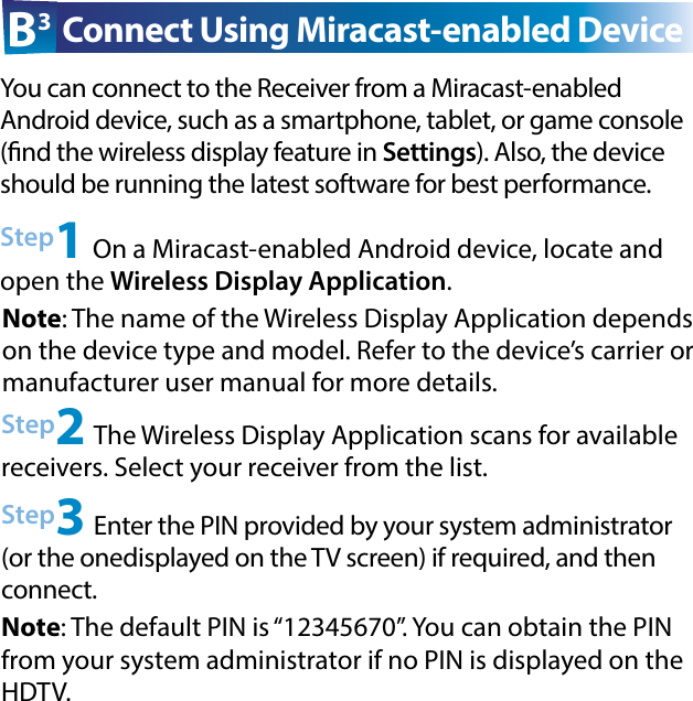 Step2 The Wireless Display Application scans for available  receivers. Select your receiver from the list.Step3 Enter the PIN provided by your system administrator (or the onedisplayed on the TV screen) if required, and then connect.Step1 On a Miracast-enabled Android device, locate and open the Wireless Display Application.B3 Connect Using Miracast-enabled DeviceYou can connect to the Receiver from a Miracast-enabled  Android device, such as a smartphone, tablet, or game console (nd the wireless display feature in Settings). Also, the device should be running the latest software for best performance. Note: The name of the Wireless Display Application depends on the device type and model. Refer to the device’s carrier or  manufacturer user manual for more details.Note: The default PIN is “12345670”. You can obtain the PIN from your system administrator if no PIN is displayed on the HDTV.