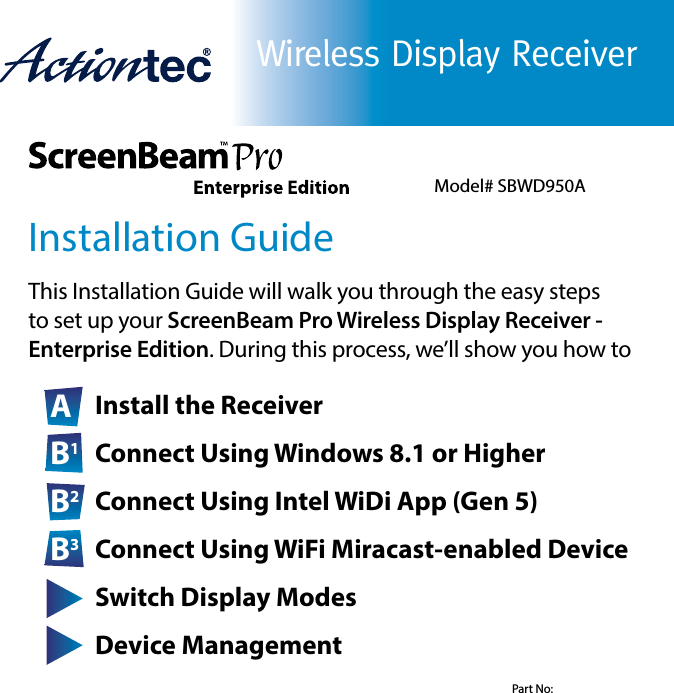 Wireless Display ReceiverInstallation GuideThis Installation Guide will walk you through the easy steps      to set up your ScreenBeam Pro Wireless Display Receiver -          Enterprise Edition. During this process, we’ll show you how to A Install the ReceiverB1 Connect Using Windows 8.1 or HigherB2 Connect Using Intel WiDi App (Gen 5)B3 Connect Using WiFi Miracast-enabled DeviceC Switch Display ModesD Device ManagementModel# SBWD950APart No: 