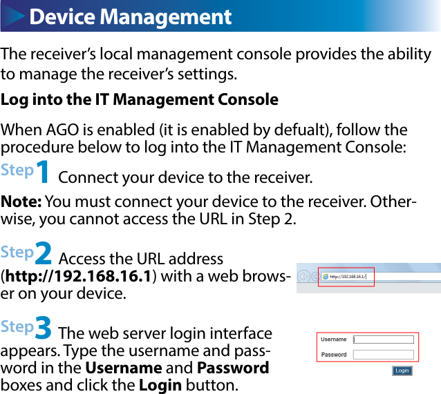 The receiver’s local management console provides the ability to manage the receiver’s settings. Device ManagementLog into the IT Management ConsoleWhen AGO is enabled (it is enabled by defualt), follow the procedure below to log into the IT Management Console:Step1 Connect your device to the receiver.Step2 Access the URL address (http://192.168.16.1) with a web brows-er on your device.Step3 The web server login interface appears. Type the username and pass-word in the Username and Password boxes and click the Login button.Note: You must connect your device to the receiver. Other-wise, you cannot access the URL in Step 2.