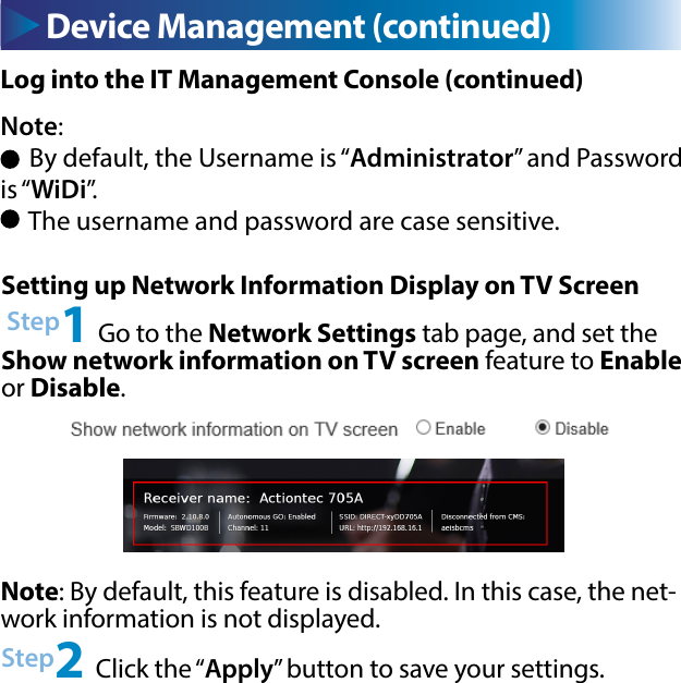 Device Management (continued)Note: By default, this feature is disabled. In this case, the net-work information is not displayed.Setting up Network Information Display on TV Screen Step1 Go to the Network Settings tab page, and set the Show network information on TV screen feature to Enable or Disable.Log into the IT Management Console (continued)Note:      By default, the Username is “Administrator” and Password is “WiDi”.     The username and password are case sensitive. Step2 Click the “Apply” button to save your settings.