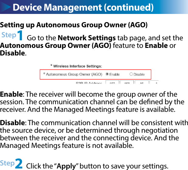 Device Management (continued)Setting up Autonomous Group Owner (AGO) Step1 Go to the Network Settings tab page, and set the Autonomous Group Owner (AGO) feature to Enable or Disable.Enable: The receiver will become the group owner of the session. The communication channel can be dened by the receiver. And the Managed Meetings feature is available.Disable: The communication channel will be consistent with the source device, or be determined through negotiation between the receiver and the connecting device. And the Managed Meetings feature is not available.Step2 Click the “Apply” button to save your settings.