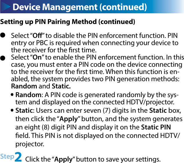 Device Management (continued)Select “O” to disable the PIN enforcement function. PIN entry or PBC is required when connecting your device to the receiver for the rst time.Select “On” to enable the PIN enforcement function. In this case, you must enter a PIN code on the device connecting to the receiver for the rst time. When this function is en-abled, the system provides two PIN generation methods: Random and Static.Random: A PIN code is generated randomly by the sys-tem and displayed on the connected HDTV/projector.Static: Users can enter seven (7) digits in the Static box, then click the “Apply” button, and the system generates an eight (8) digit PIN and display it on the Static PIN eld. This PIN is not displayed on the connected HDTV/projector.Step2 Click the “Apply” button to save your settings.Setting up PIN Pairing Method (continued)