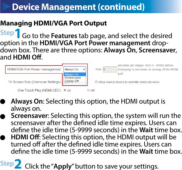 Device Management (continued) Device Management (continued)Always On: Selecting this option, the HDMI output is always on.Screensaver: Selecting this option, the system will run the screensaver after the dened idle time expires. Users can dene the idle time (5-9999 seconds) in the Wait time box.HDMI O: Selecting this option, the HDMI output will be turned o after the dened idle time expires. Users can dene the idle time (5-9999 seconds) in the Wait time box.Managing HDMI/VGA Port OutputStep1Go to the Features tab page, and select the desired option in the HDMI/VGA Port Power management drop-down box. There are three options: Always On, Screensaver, and HDMI O.Step2 Click the “Apply” button to save your settings.