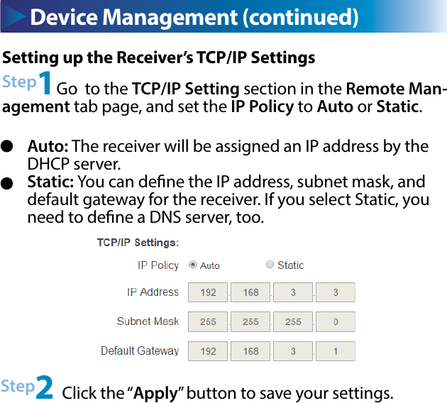 Device Management (continued)Setting up the Receiver’s TCP/IP SettingsStep1Go  to the TCP/IP Setting section in the Remote Man-agement tab page, and set the IP Policy to Auto or Static.Step2 Click the “Apply” button to save your settings.Auto: The receiver will be assigned an IP address by the DHCP server.Static: You can dene the IP address, subnet mask, and default gateway for the receiver. If you select Static, you need to dene a DNS server, too.