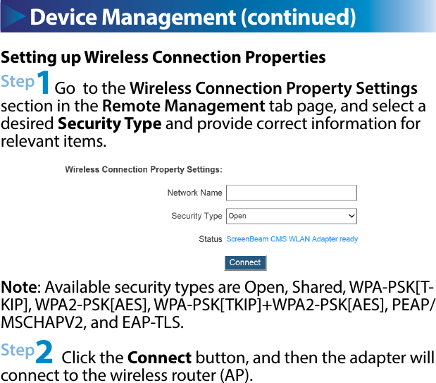 Device Management (continued) Device Management (continued)Setting up Wireless Connection PropertiesStep1Go  to the Wireless Connection Property Settings section in the Remote Management tab page, and select a desired Security Type and provide correct information for relevant items.Step2 Click the Connect button, and then the adapter will connect to the wireless router (AP).Note: Available security types are Open, Shared, WPA-PSK[T-KIP], WPA2-PSK[AES], WPA-PSK[TKIP]+WPA2-PSK[AES], PEAP/MSCHAPV2, and EAP-TLS. 