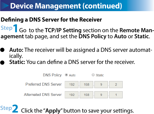 Device Management (continued)Dening a DNS Server for the ReceiverStep1Go  to the TCP/IP Setting section on the Remote Man-agement tab page, and set the DNS Policy to Auto or Static.Step2 Click the “Apply” button to save your settings.Auto: The receiver will be assigned a DNS server automat-ically.Static: You can dene a DNS server for the receiver.