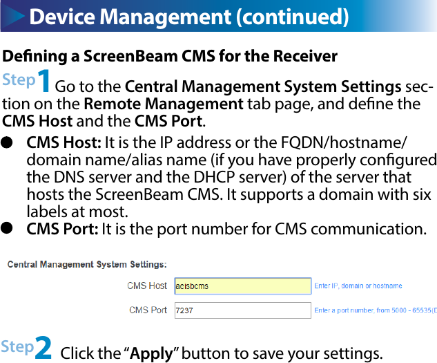 Device Management (continued) Device Management (continued)Dening a ScreenBeam CMS for the ReceiverStep1Go to the Central Management System Settings sec-tion on the Remote Management tab page, and dene the CMS Host and the CMS Port.Step2 Click the “Apply” button to save your settings.CMS Host: It is the IP address or the FQDN/hostname/domain name/alias name (if you have properly congured the DNS server and the DHCP server) of the server that hosts the ScreenBeam CMS. It supports a domain with six labels at most. CMS Port: It is the port number for CMS communication.